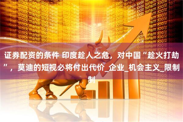 证券配资的条件 印度趁人之危，对中国“趁火打劫”，莫迪的短视必将付出代价_企业_机会主义_限制