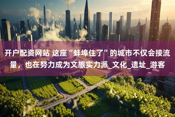开户配资网站 这座“蚌埠住了”的城市不仅会接流量，也在努力成为文旅实力派_文化_遗址_游客