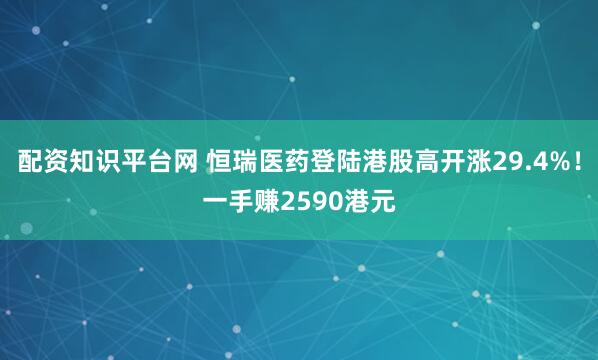 配资知识平台网 恒瑞医药登陆港股高开涨29.4%！一手赚2590港元