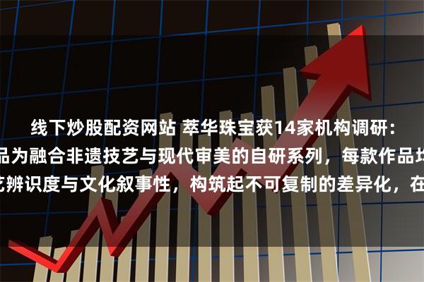 线下炒股配资网站 萃华珠宝获14家机构调研：截至目前，绝大多数产品为融合非遗技艺与现代审美的自研系列，每款作品均以独有的工艺辨识度与文化叙事性，构筑起不可复制的差异化，在市场上具有很强的竞争力（附调研问答）