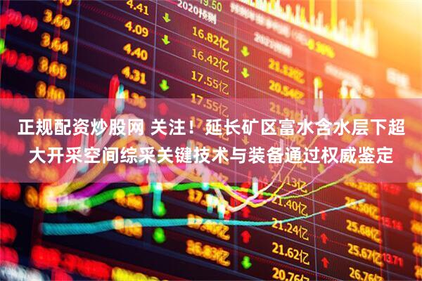 正规配资炒股网 关注！延长矿区富水含水层下超大开采空间综采关键技术与装备通过权威鉴定