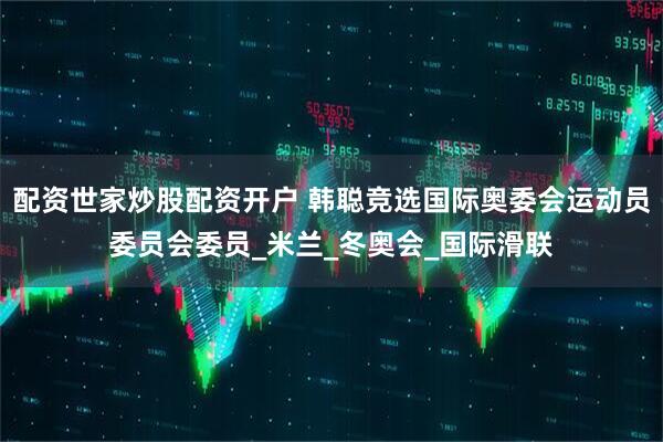 配资世家炒股配资开户 韩聪竞选国际奥委会运动员委员会委员_米兰_冬奥会_国际滑联