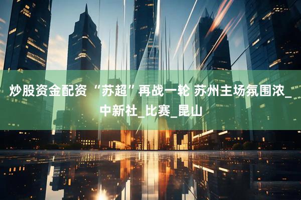 炒股资金配资 “苏超”再战一轮 苏州主场氛围浓_中新社_比赛_昆山