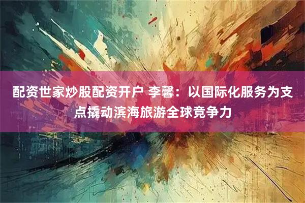 配资世家炒股配资开户 李馨：以国际化服务为支点撬动滨海旅游全球竞争力