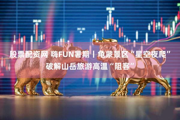 股票配资网 嗨FUN暑期丨龟蒙景区“星空夜爬”破解山岳旅游高温“阻客”