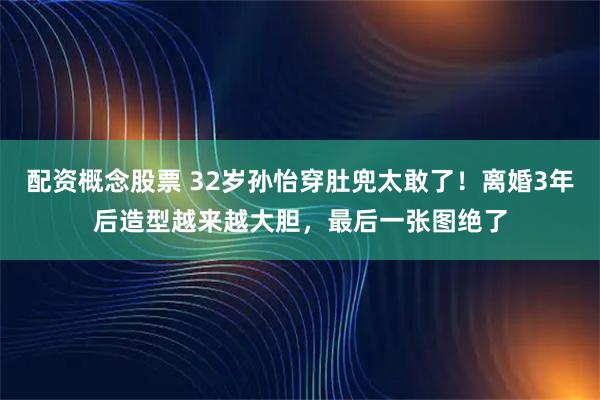 配资概念股票 32岁孙怡穿肚兜太敢了！离婚3年后造型越来越大胆，最后一张图绝了