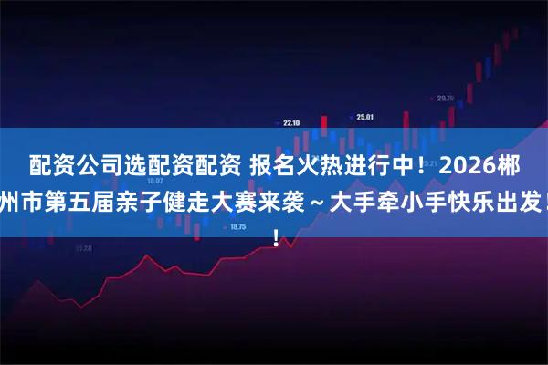 配资公司选配资配资 报名火热进行中！2026郴州市第五届亲子健走大赛来袭～大手牵小手快乐出发！