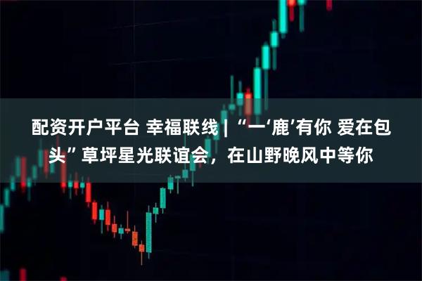 配资开户平台 幸福联线 | “一‘鹿’有你 爱在包头”草坪星光联谊会，在山野晚风中等你