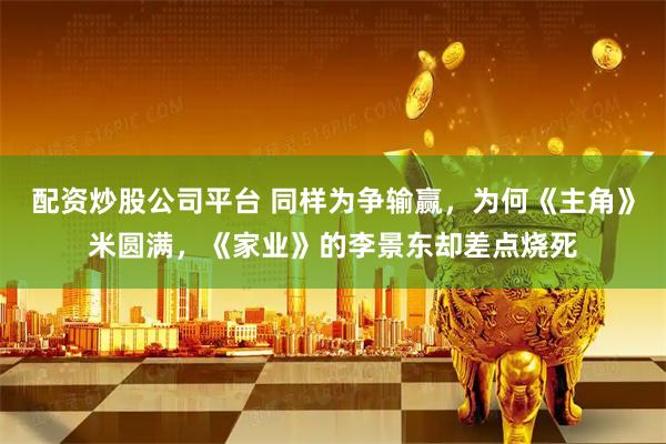 配资炒股公司平台 同样为争输赢，为何《主角》米圆满，《家业》的李景东却差点烧死