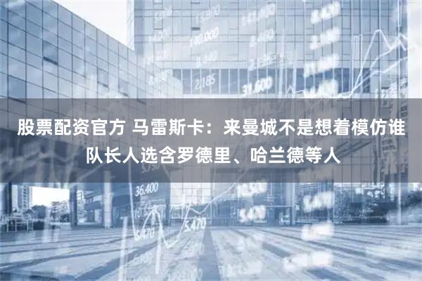 股票配资官方 马雷斯卡：来曼城不是想着模仿谁 队长人选含罗德里、哈兰德等人