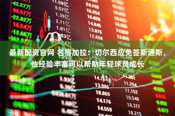 最新配资官网 名宿加拉：切尔西应免签斯通斯，他经验丰富可以帮助年轻球员成长