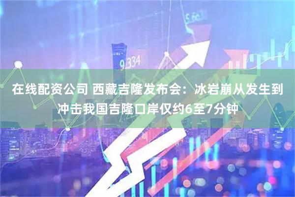 在线配资公司 西藏吉隆发布会：冰岩崩从发生到冲击我国吉隆口岸仅约6至7分钟
