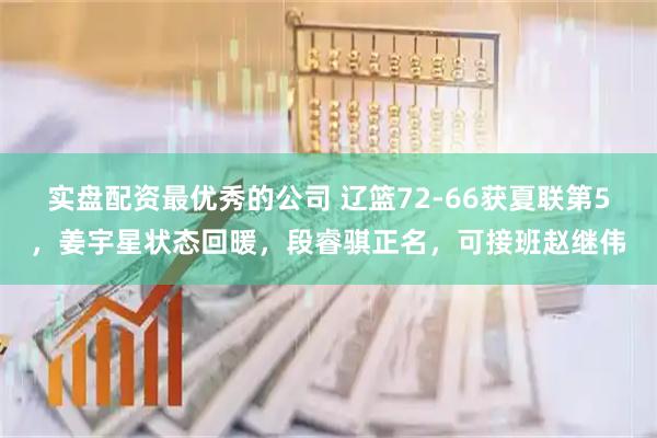 实盘配资最优秀的公司 辽篮72-66获夏联第5，姜宇星状态回暖，段睿骐正名，可接班赵继伟