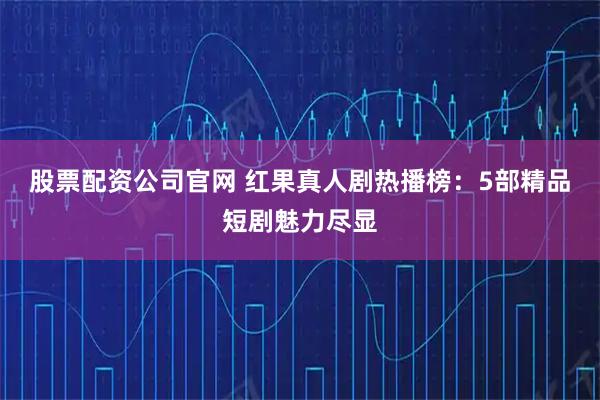 股票配资公司官网 红果真人剧热播榜：5部精品短剧魅力尽显